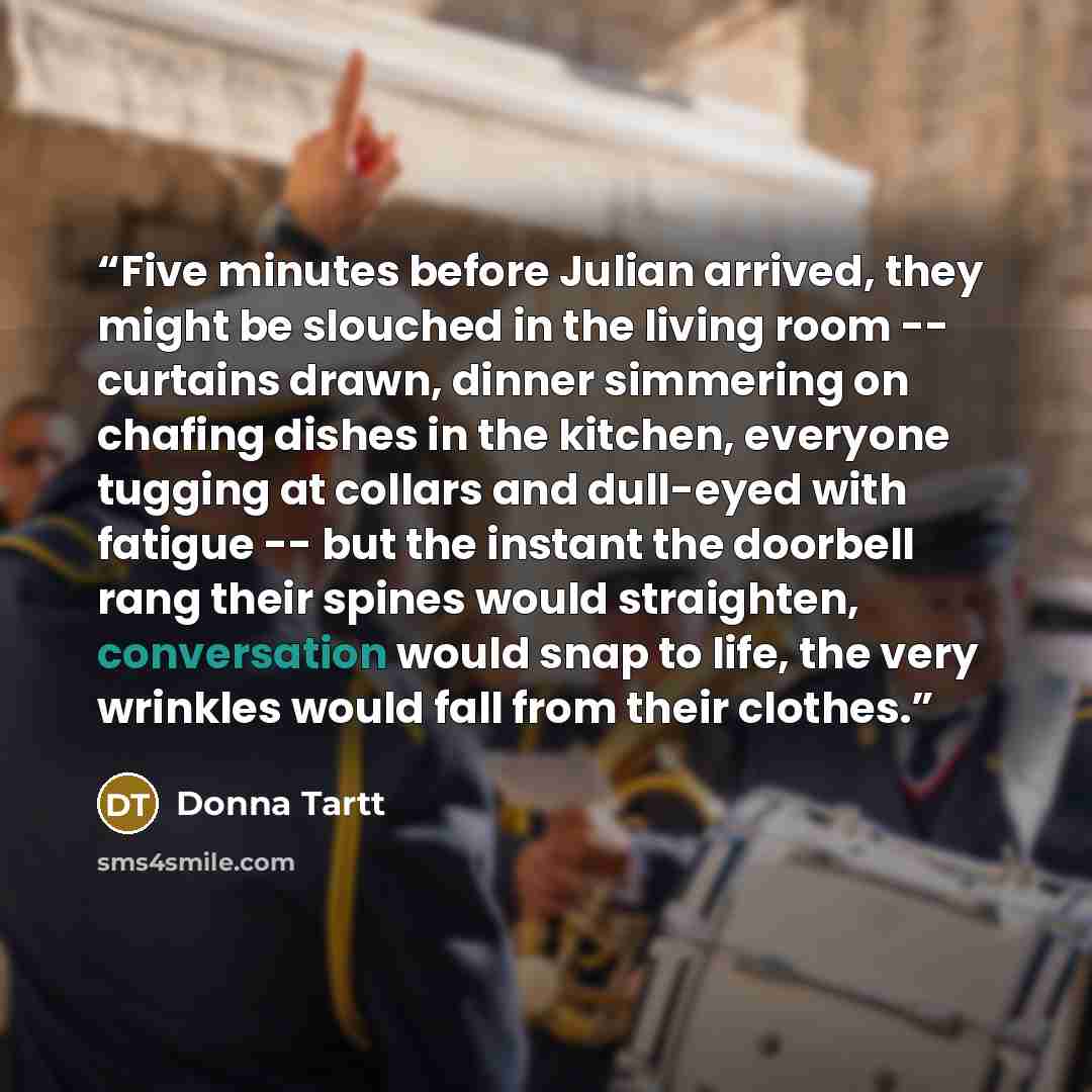 “Five minutes before Julian arrived, they might be slouched in the living room -- curtains drawn, dinner simmering on chafing dishes in the kitchen, everyone tugging at collars and dull-eyed with fatigue -- but the instant the doorbell rang their spines would straighten, conversation would snap to…” quote by Donna Tartt