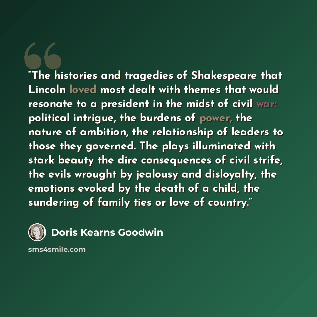 “The histories and tragedies of Shakespeare that Lincoln loved most dealt with themes that would resonate to a president in the midst of civil war: political intrigue, the burdens of power, the nature of ambition, the relationship of leaders to those they governed. The plays illuminated with stark…” quote by Doris Kearns Goodwin