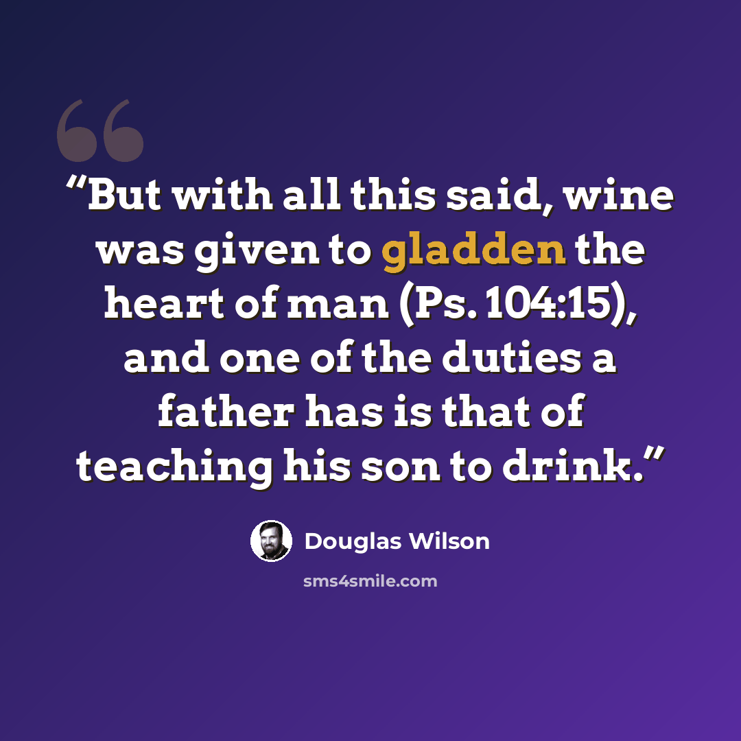 “But with all this said, wine was given to gladden the heart of man (Ps. 104:15), and one of the duties a father has is that of teaching his son to drink.” quote by Douglas Wilson