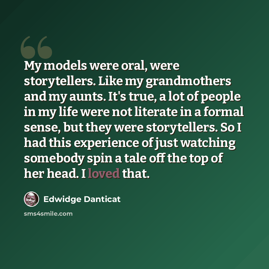 “My models were oral, were storytellers. Like my grandmothers and my aunts. It's true, a lot of people in my life were not literate in a formal sense, but they were storytellers. So I had this experience of just watching somebody spin a tale off the top of her head. I loved that.” quote by Edwidge Danticat