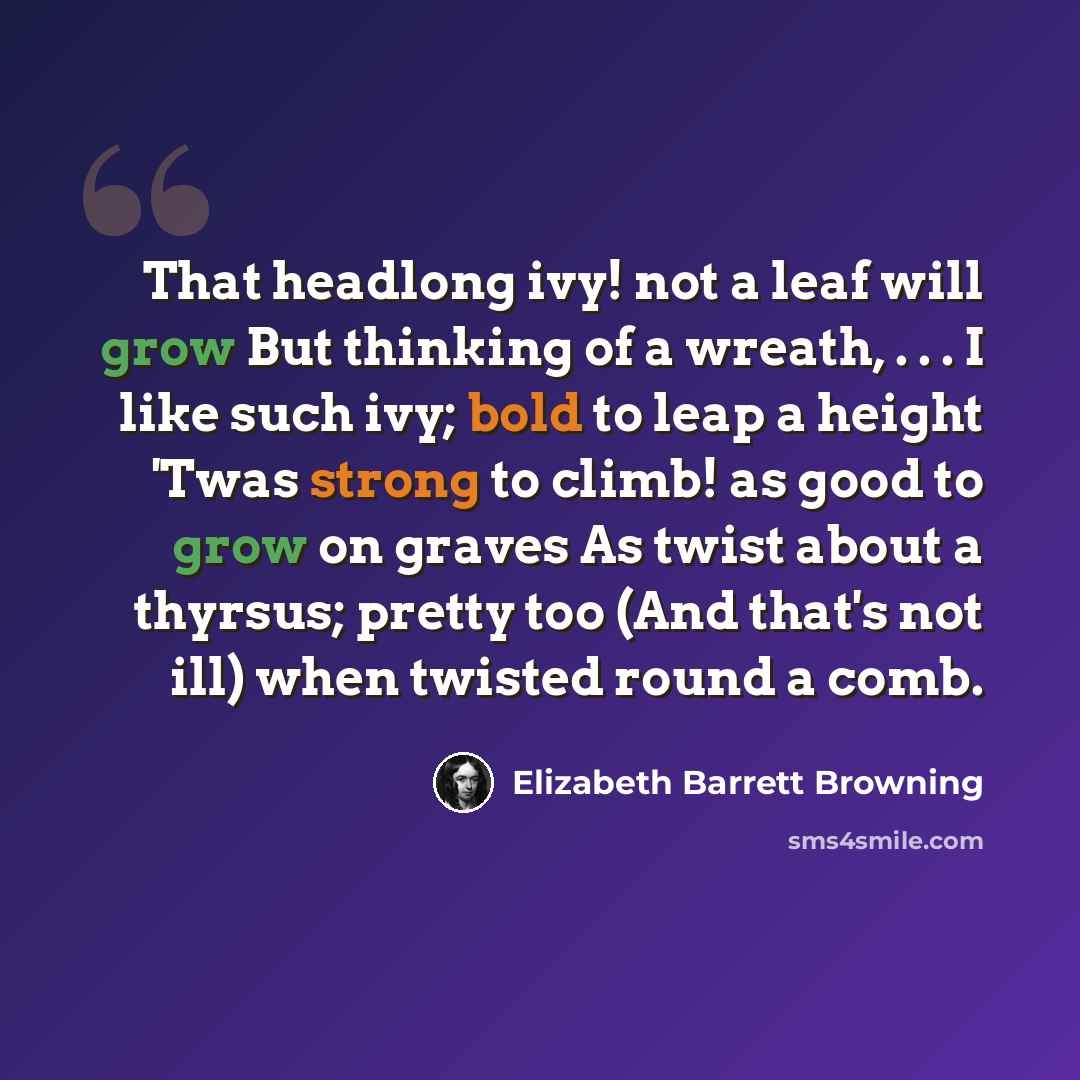 “That headlong ivy! not a leaf will grow But thinking of a wreath, . . . I like such ivy; bold to leap a height 'Twas strong to climb! as good to grow on graves As twist about a thyrsus; pretty too (And that's not ill) when twisted round a comb.” quote by Elizabeth Barrett Browning