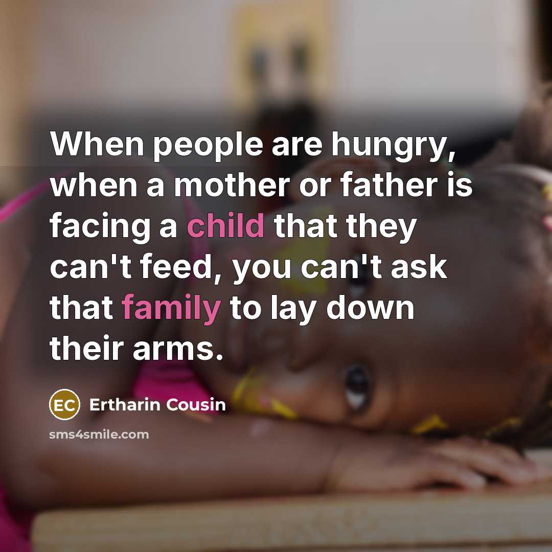 “When people are hungry, when a mother or father is facing a child that they can't feed, you can't ask that family to lay down their arms.” quote by Ertharin Cousin