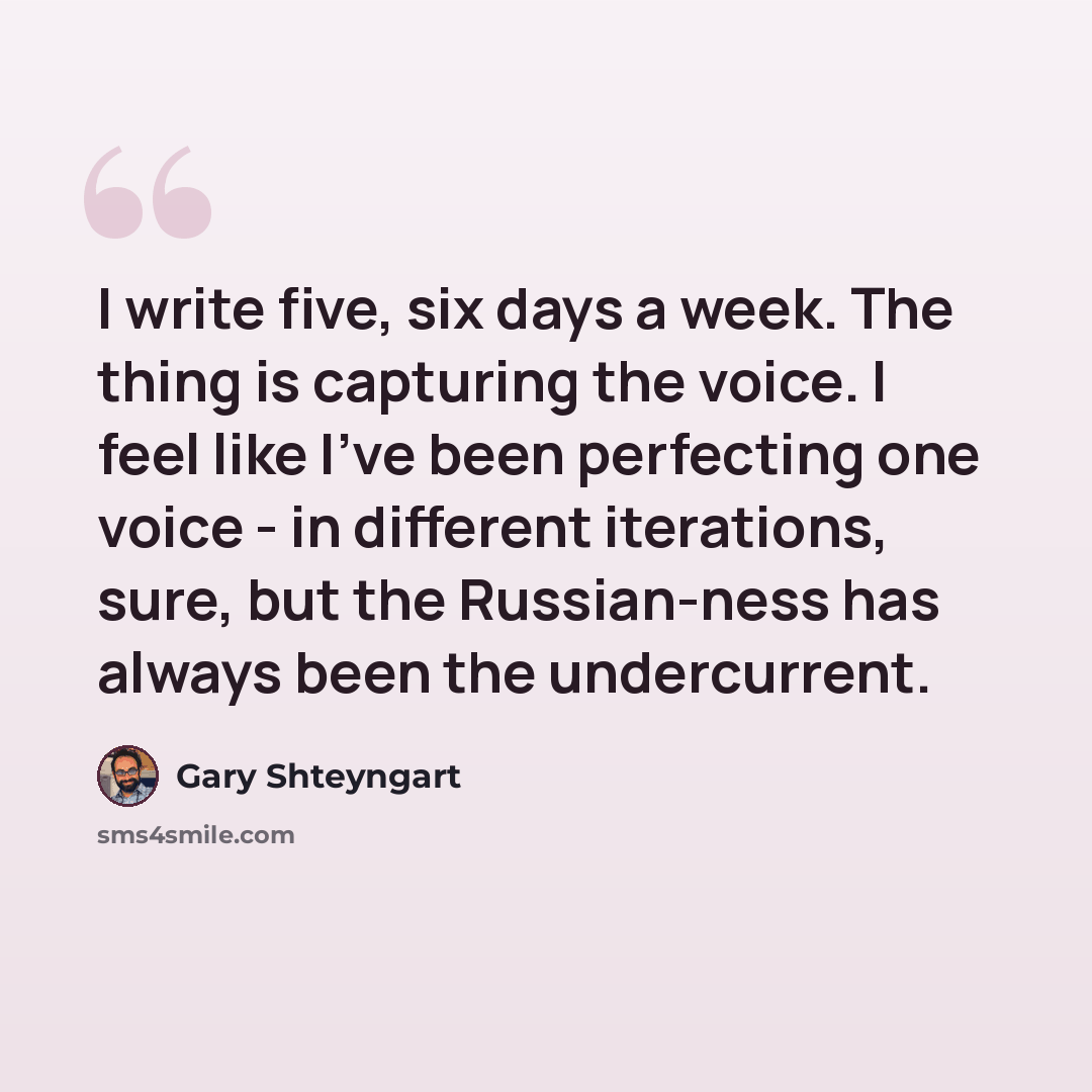 “I write five, six days a week. The thing is capturing the voice. I feel like I've been perfecting one voice - in different iterations, sure, but the Russian-ness has always been the undercurrent.” quote by Gary Shteyngart