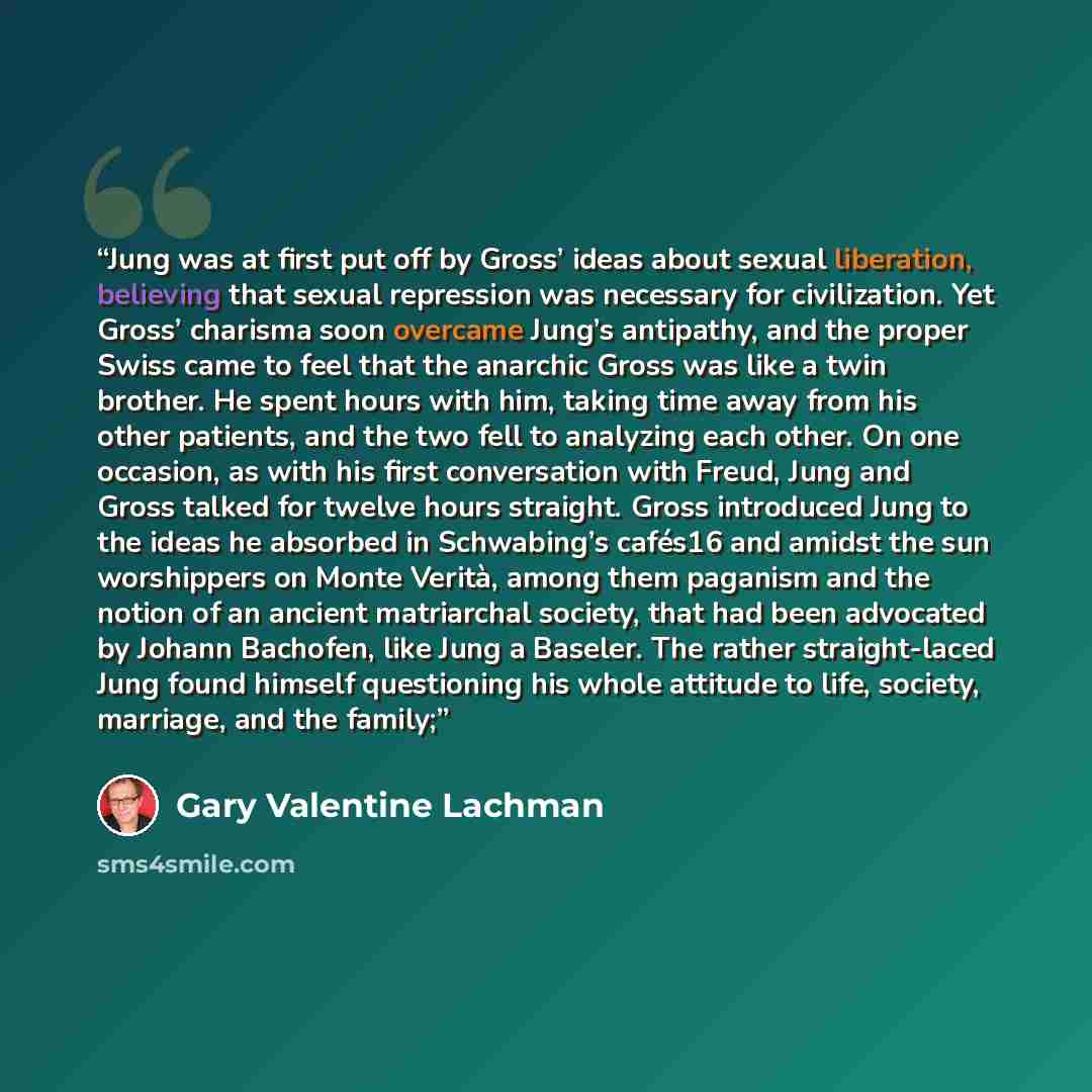 “Jung was at first put off by Gross’ ideas about sexual liberation, believing that sexual repression was necessary for civilization. Yet Gross’ charisma soon overcame Jung’s antipathy, and the proper Swiss came to feel that the anarchic Gross was like a twin brother. He spent hours with him, taking…” quote by Gary Valentine Lachman