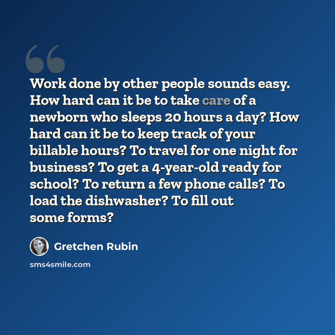 “Work done by other people sounds easy. How hard can it be to take care of a newborn who sleeps 20 hours a day? How hard can it be to keep track of your billable hours? To travel for one night for business? To get a 4-year-old ready for school? To return a few phone calls? To load the dishwasher?…” quote by Gretchen Rubin