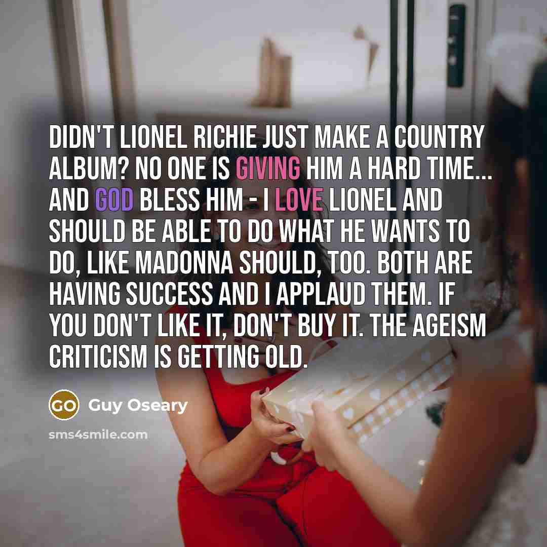 “Didn't Lionel Richie just make a country album? No one is giving him a hard time... and God bless him - I love Lionel and should be able to do what he wants to do, like Madonna should, too. Both are having success and I applaud them. If you don't like it, don't buy it. The ageism criticism is…” quote by Guy Oseary