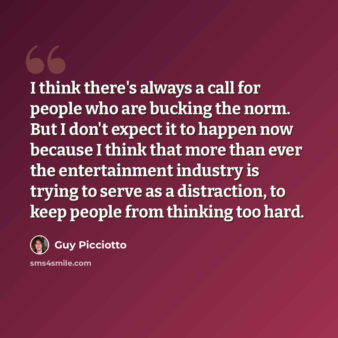 “I think there's always a call for people who are bucking the norm. But I don't expect it to happen now because I think that more than ever the entertainment industry is trying to serve as a distraction, to keep people from thinking too hard.” quote by Guy Picciotto