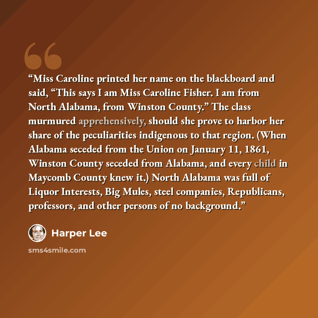 “Miss Caroline printed her name on the blackboard and said, “This says I am Miss Caroline Fisher. I am from North Alabama, from Winston County.” The class murmured apprehensively, should she prove to harbor her share of the peculiarities indigenous to that region. (When Alabama seceded from the…” quote by Harper Lee