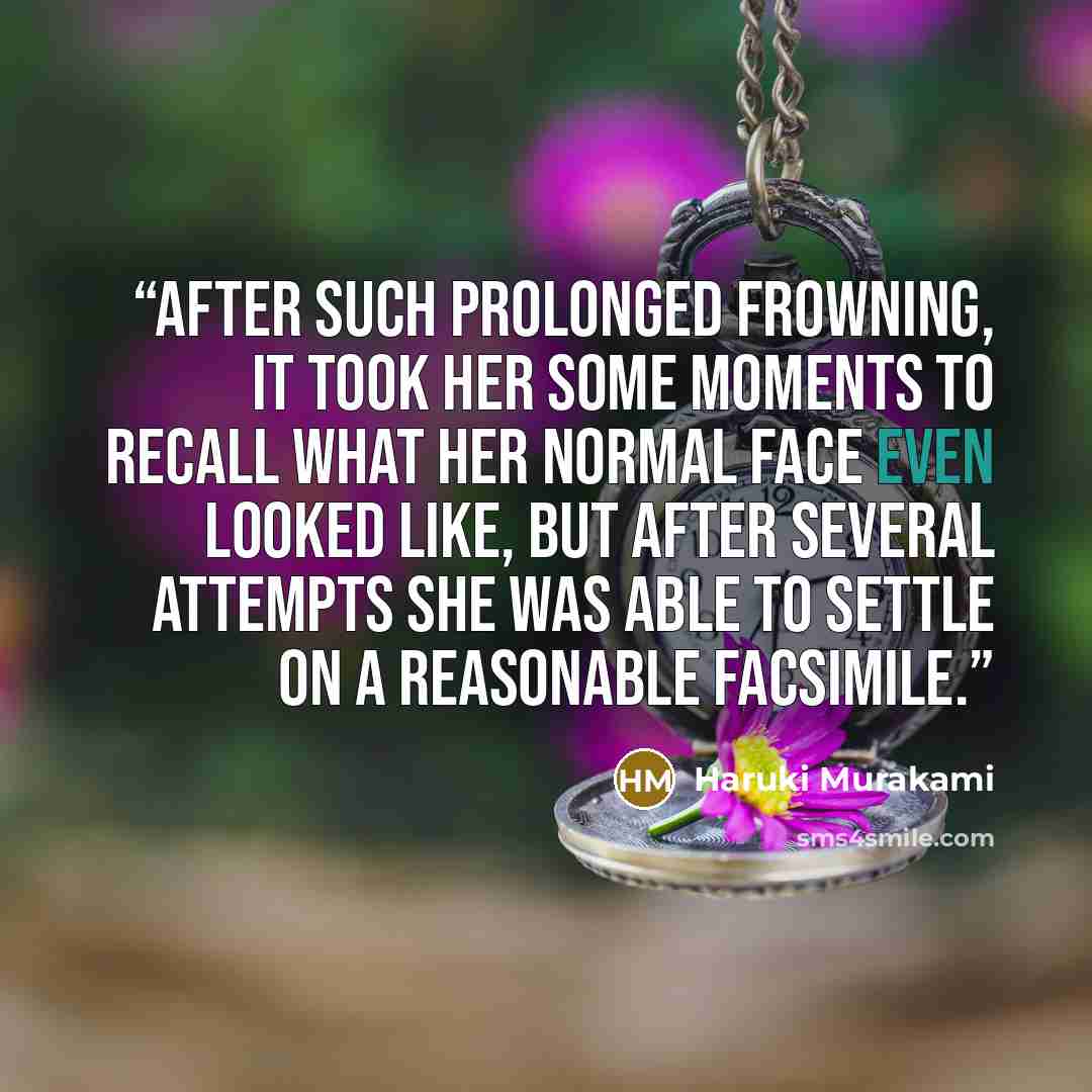 “After such prolonged frowning, it took her some moments to recall what her normal face even looked like, but after several attempts she was able to settle on a reasonable facsimile.” quote by Haruki Murakami
