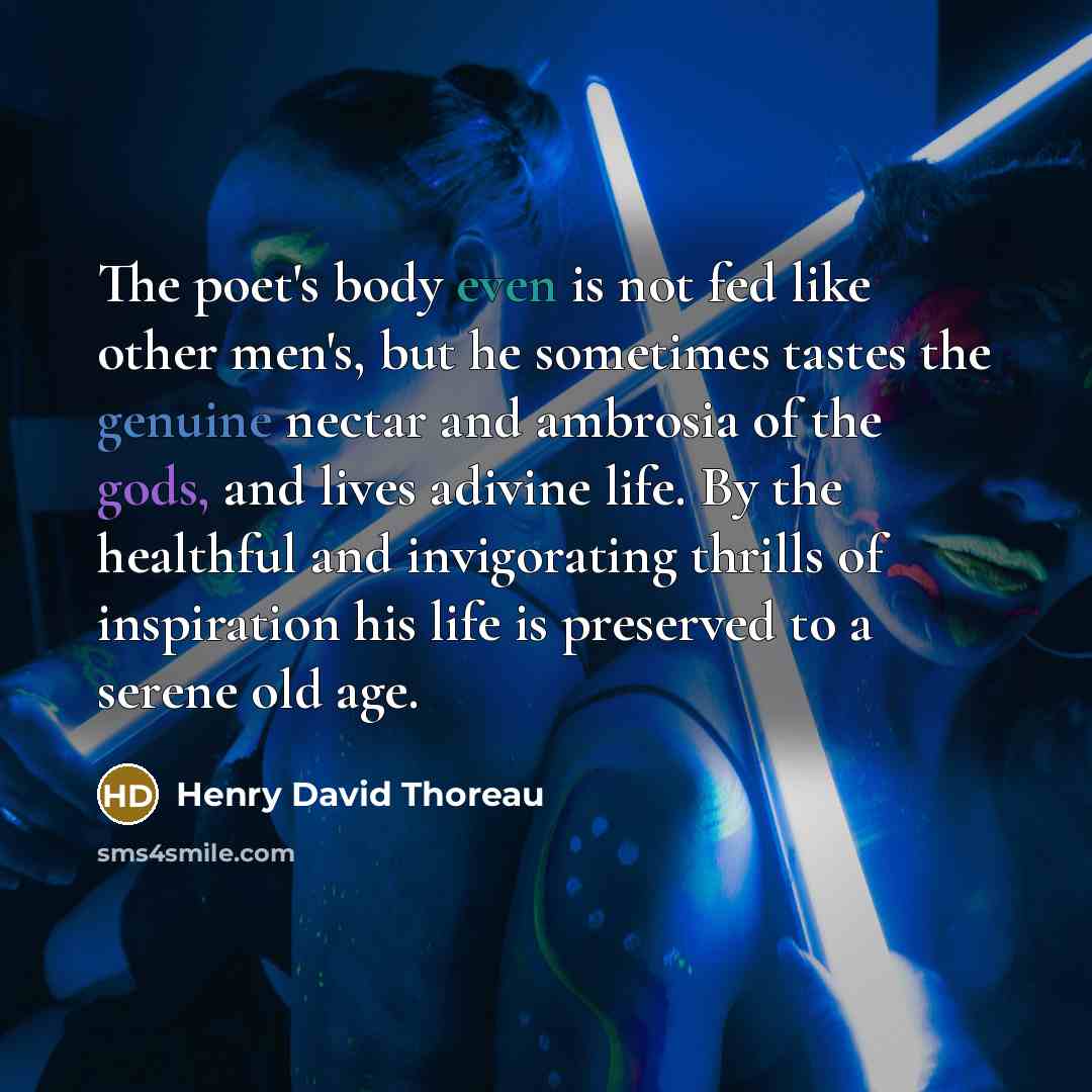 “The poet's body even is not fed like other men's, but he sometimes tastes the genuine nectar and ambrosia of the gods, and lives adivine life. By the healthful and invigorating thrills of inspiration his life is preserved to a serene old age.” quote by Henry David Thoreau