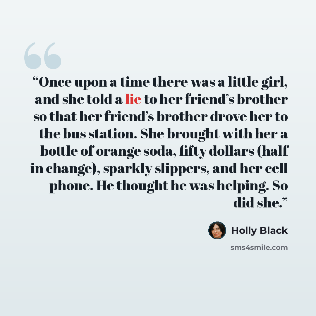 “Once upon a time there was a little girl, and she told a lie to her friend’s brother so that her friend’s brother drove her to the bus station. She brought with her a bottle of orange soda, fifty dollars (half in change), sparkly slippers, and her cell phone. He thought he was helping. So did she.” quote by Holly Black