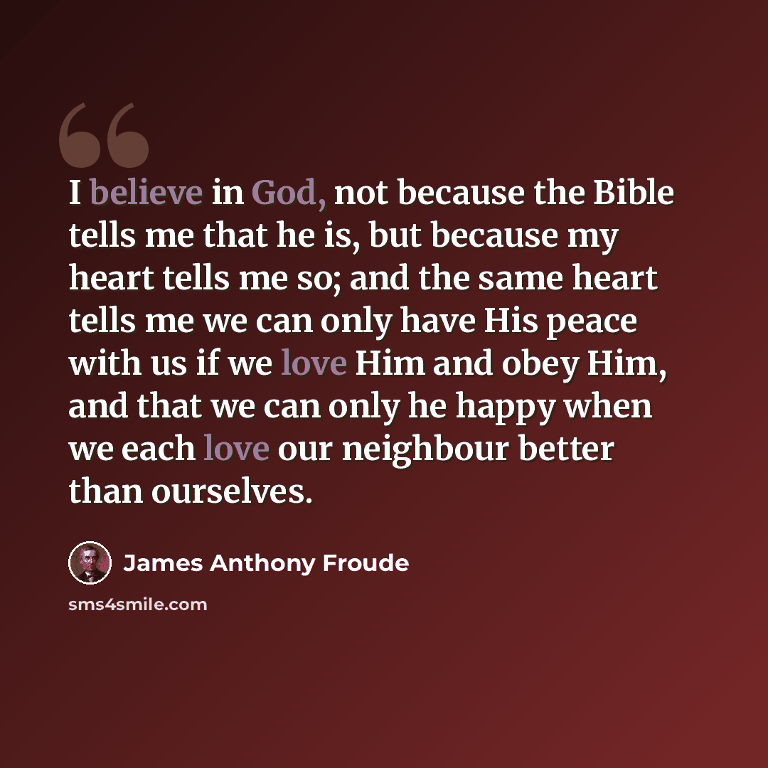 “I believe in God, not because the Bible tells me that he is, but because my heart tells me so; and the same heart tells me we can only have His peace with us if we love Him and obey Him, and that we can only he happy when we each love our neighbour better than ourselves.” quote by James Anthony Froude
