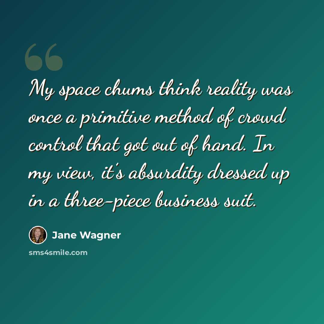 “My space chums think reality was once a primitive method of crowd control that got out of hand. In my view, it’s absurdity dressed up in a three-piece business suit.” quote by Jane Wagner