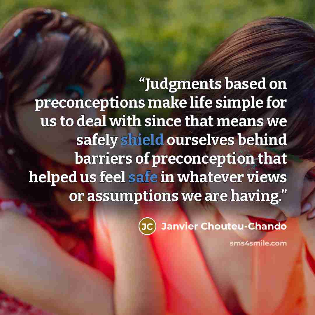 “Judgments based on preconceptions make life simple for us to deal with since that means we safely shield ourselves behind barriers of preconception that helped us feel safe in whatever views or assumptions we are having.” quote by Janvier Chouteu-Chando
