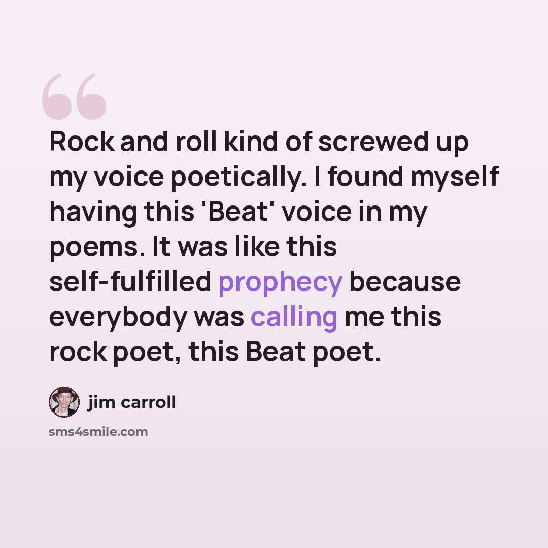 “Rock and roll kind of screwed up my voice poetically. I found myself having this 'Beat' voice in my poems. It was like this self-fulfilled prophecy because everybody was calling me this rock poet, this Beat poet.” quote by Jim Carroll