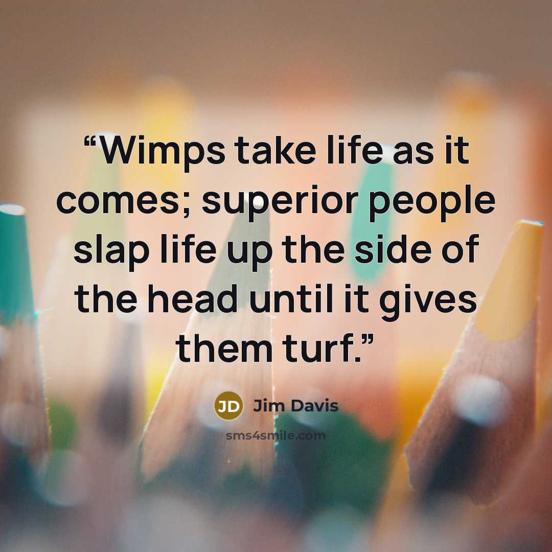 “Wimps take life as it comes; superior people slap life up the side of the head until it gives them turf.” quote by Jim Davis