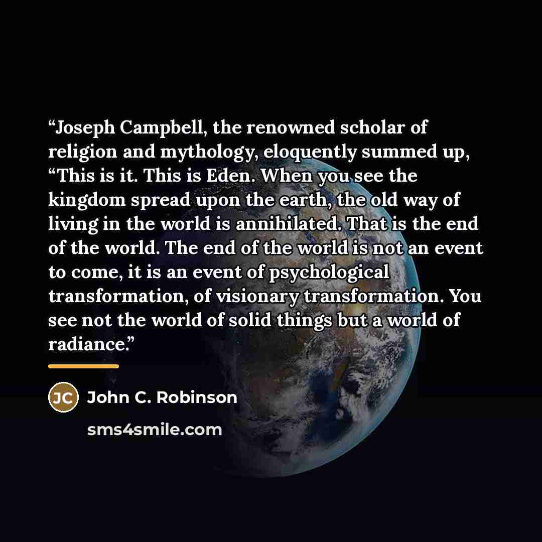“Joseph Campbell, the renowned scholar of religion and mythology, eloquently summed up, “This is it. This is Eden. When you see the kingdom spread upon the earth, the old way of living in the world is annihilated. That is the end of the world. The end of the world is not an event to come, it is an…” quote by John C. Robinson