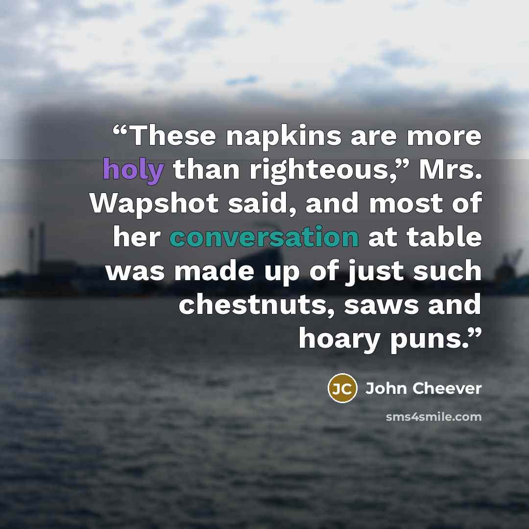 “These napkins are more holy than righteous,” Mrs. Wapshot said, and most of her conversation at table was made up of just such chestnuts, saws and hoary puns.” quote by John Cheever