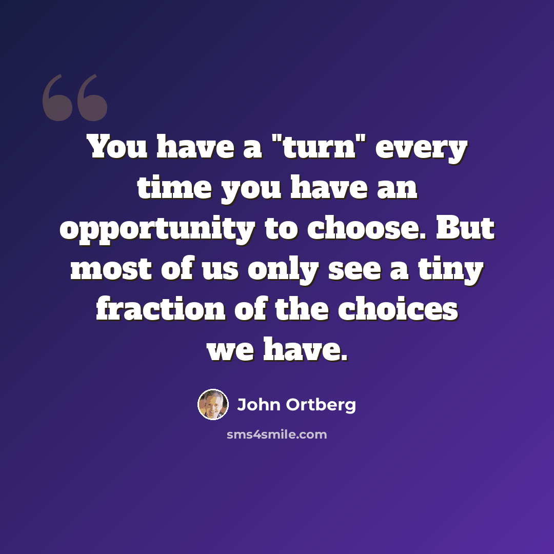 “You have a "turn" every time you have an opportunity to choose. But most of us only see a tiny fraction of the choices we have.” quote by John Ortberg