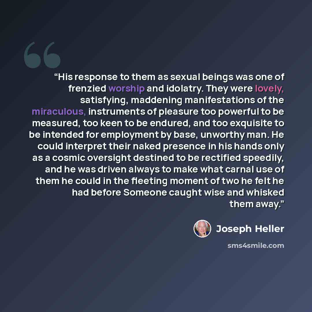 “His response to them as sexual beings was one of frenzied worship and idolatry. They were lovely, satisfying, maddening manifestations of the miraculous, instruments of pleasure too powerful to be measured, too keen to be endured, and too exquisite to be intended for employment by base, unworthy…” quote by Joseph Heller