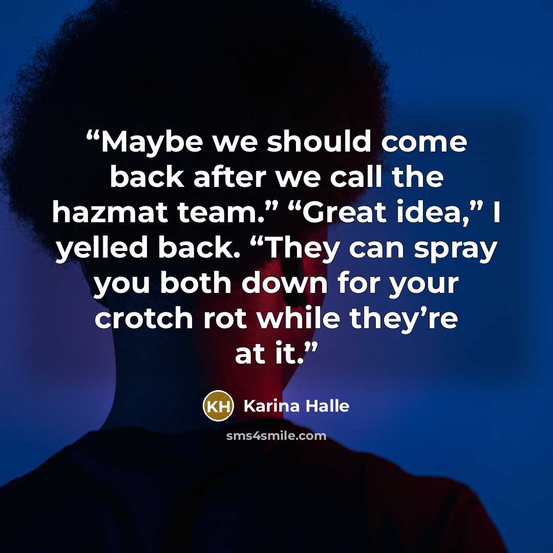 “Maybe we should come back after we call the hazmat team.” “Great idea,” I yelled back. “They can spray you both down for your crotch rot while they’re at it.” quote by Karina Halle