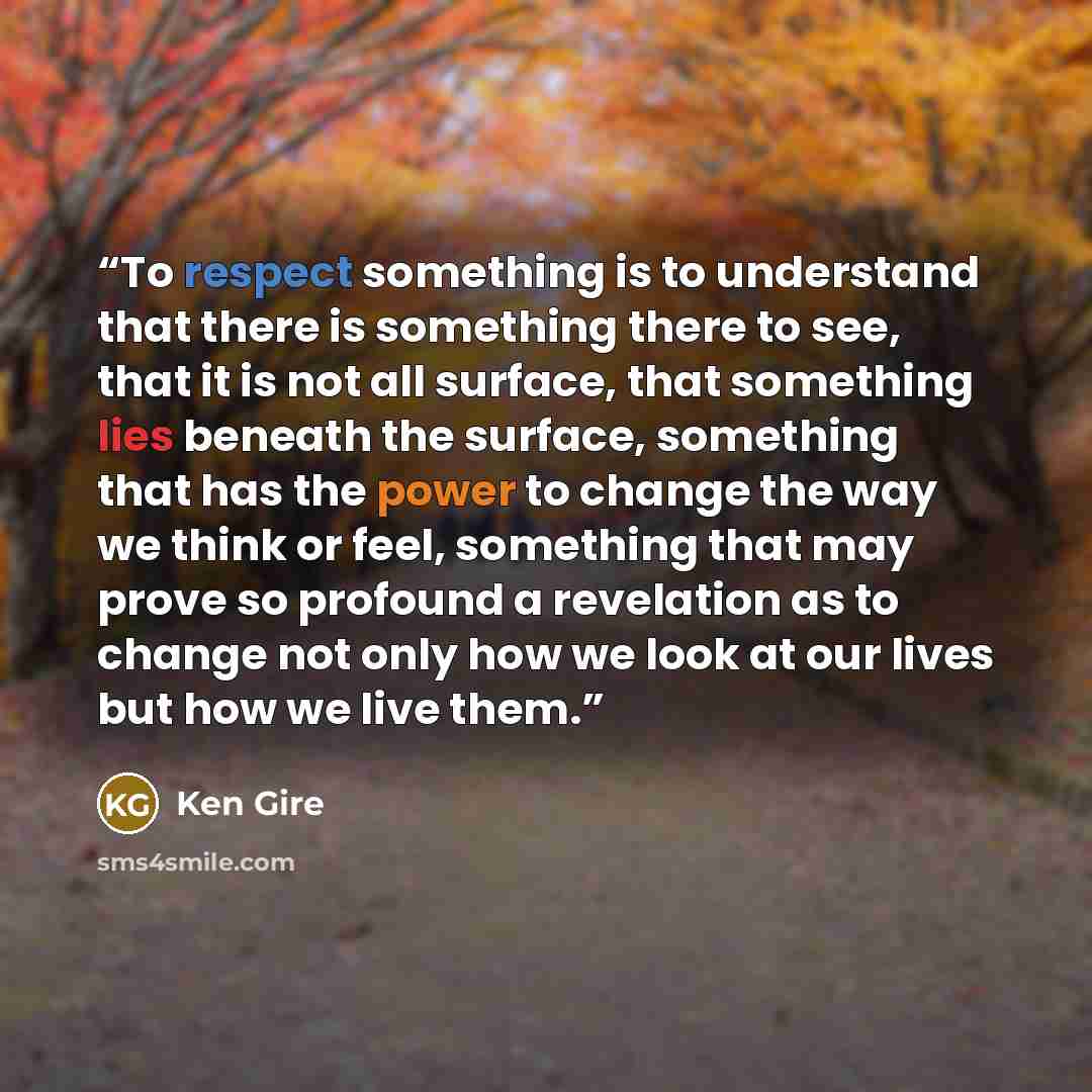 “To respect something is to understand that there is something there to see, that it is not all surface, that something lies beneath the surface, something that has the power to change the way we think or feel, something that may prove so profound a revelation as to change not only how we look at…” quote by Ken Gire