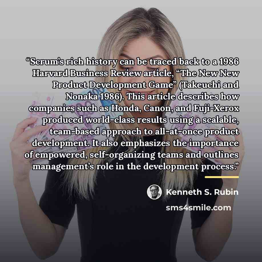 “Scrum’s rich history can be traced back to a 1986 Harvard Business Review article, “The New New Product Development Game” (Takeuchi and Nonaka 1986). This article describes how companies such as Honda, Canon, and Fuji-Xerox produced world-class results using a scalable, team-based approach to…” quote by Kenneth S. Rubin