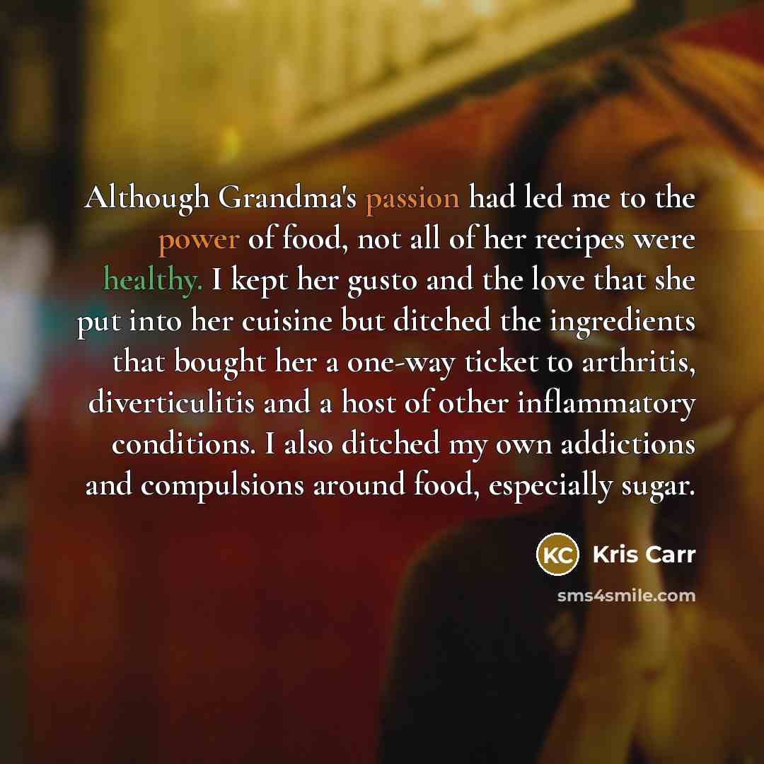 “Although Grandma's passion had led me to the power of food, not all of her recipes were healthy. I kept her gusto and the love that she put into her cuisine but ditched the ingredients that bought her a one-way ticket to arthritis, diverticulitis and a host of other inflammatory conditions. I also…” quote by Kris Carr