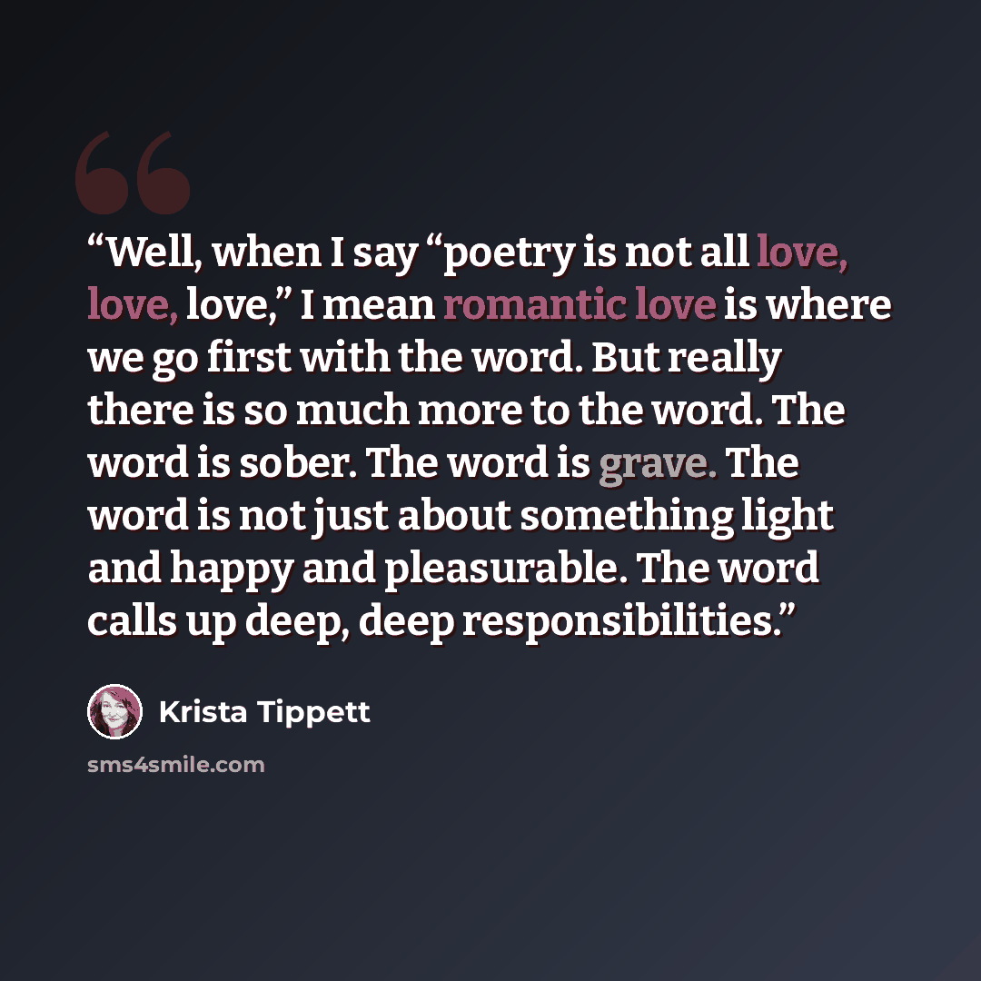 “Well, when I say “poetry is not all love, love, love,” I mean romantic love is where we go first with the word. But really there is so much more to the word. The word is sober. The word is grave. The word is not just about something light and happy and pleasurable. The word calls up deep, deep…” quote by Krista Tippett