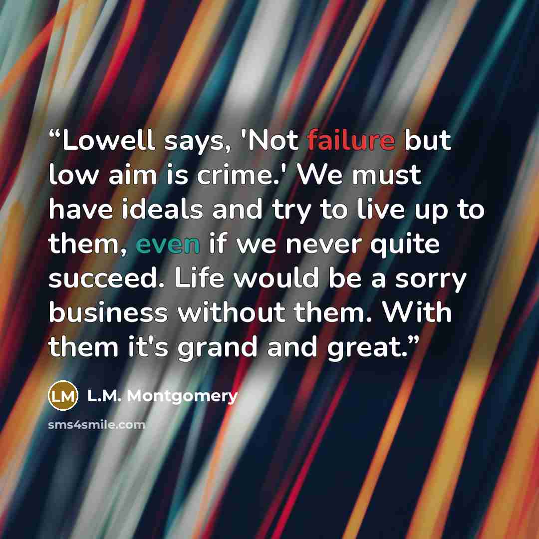 “Lowell says, 'Not failure but low aim is crime.' We must have ideals and try to live up to them, even if we never quite succeed. Life would be a sorry business without them. With them it's grand and great.” quote by L.M. Montgomery