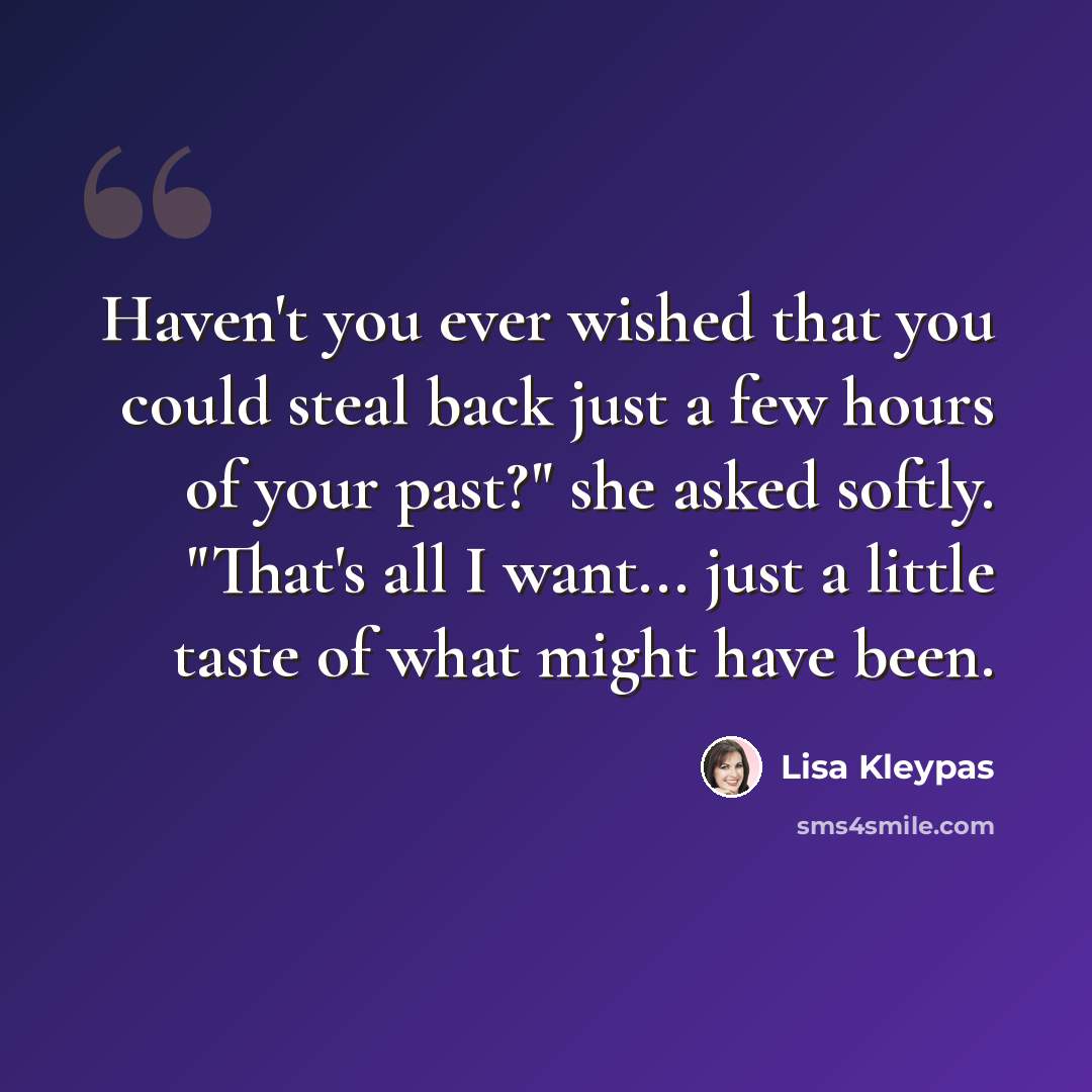 “Haven't you ever wished that you could steal back just a few hours of your past?" she asked softly. "That's all I want... just a little taste of what might have been.” quote by Lisa Kleypas