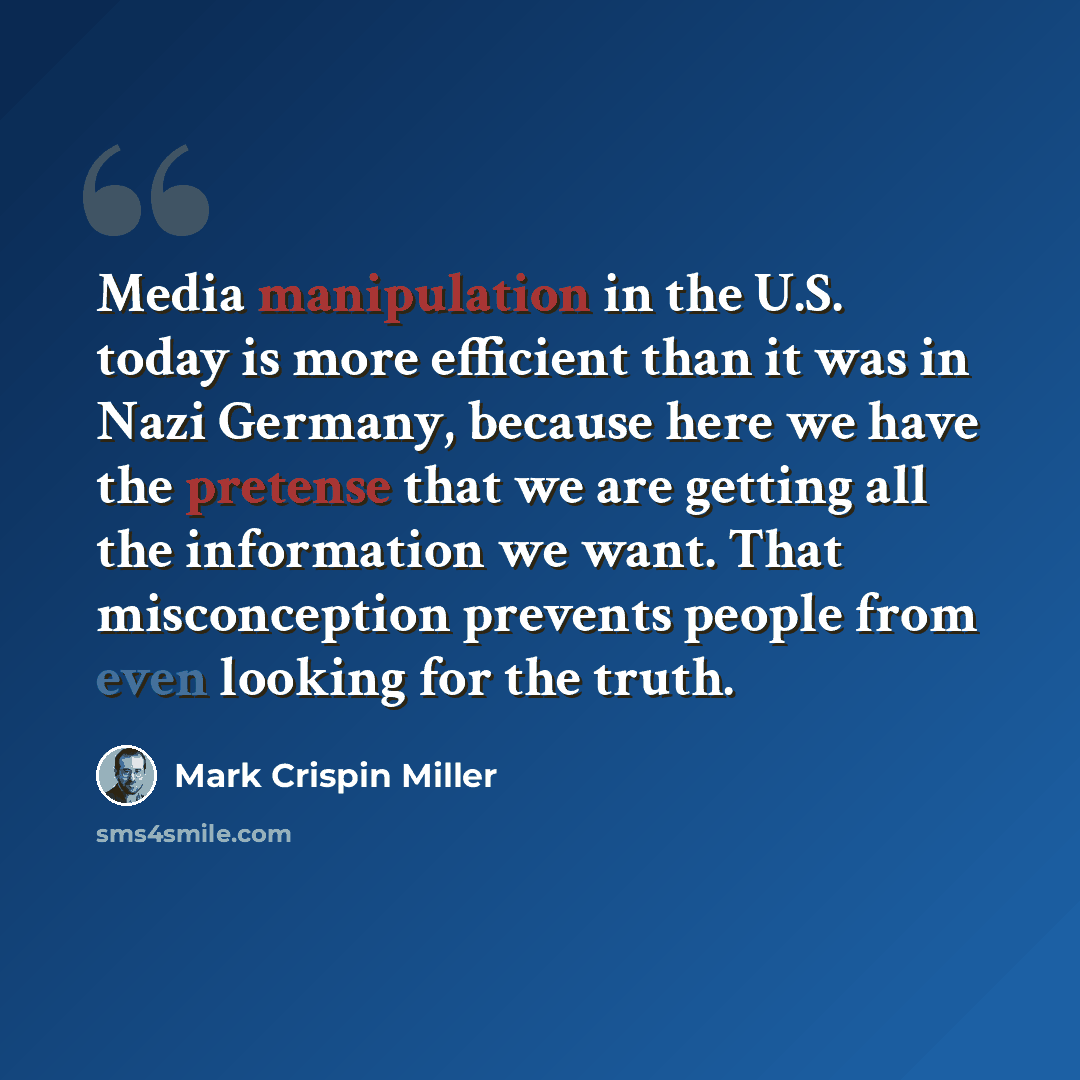 “Media manipulation in the U.S. today is more efficient than it was in Nazi Germany, because here we have the pretense that we are getting all the information we want. That misconception prevents people from even looking for the truth.” quote by Mark Crispin Miller