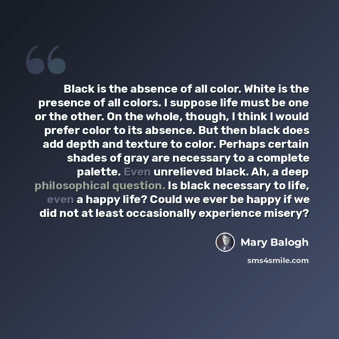 “Black is the absence of all color. White is the presence of all colors. I suppose life must be one or the other. On the whole, though, I think I would prefer color to its absence. But then black does add depth and texture to color. Perhaps certain shades of gray are necessary to a complete…” quote by Mary Balogh