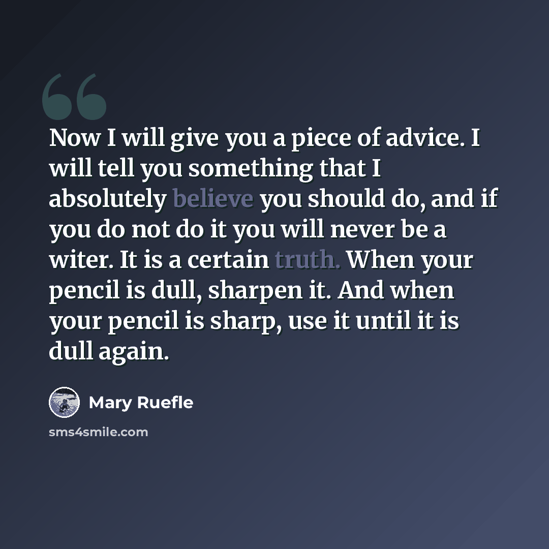“Now I will give you a piece of advice. I will tell you something that I absolutely believe you should do, and if you do not do it you will never be a witer. It is a certain truth. When your pencil is dull, sharpen it. And when your pencil is sharp, use it until it is dull again.” quote by Mary Ruefle