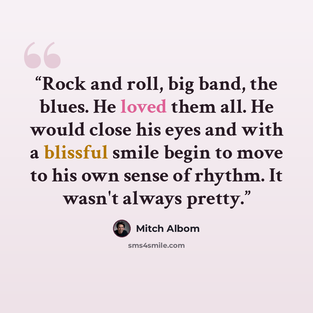 “Rock and roll, big band, the blues. He loved them all. He would close his eyes and with a blissful smile begin to move to his own sense of rhythm. It wasn't always pretty.” quote by Mitch Albom