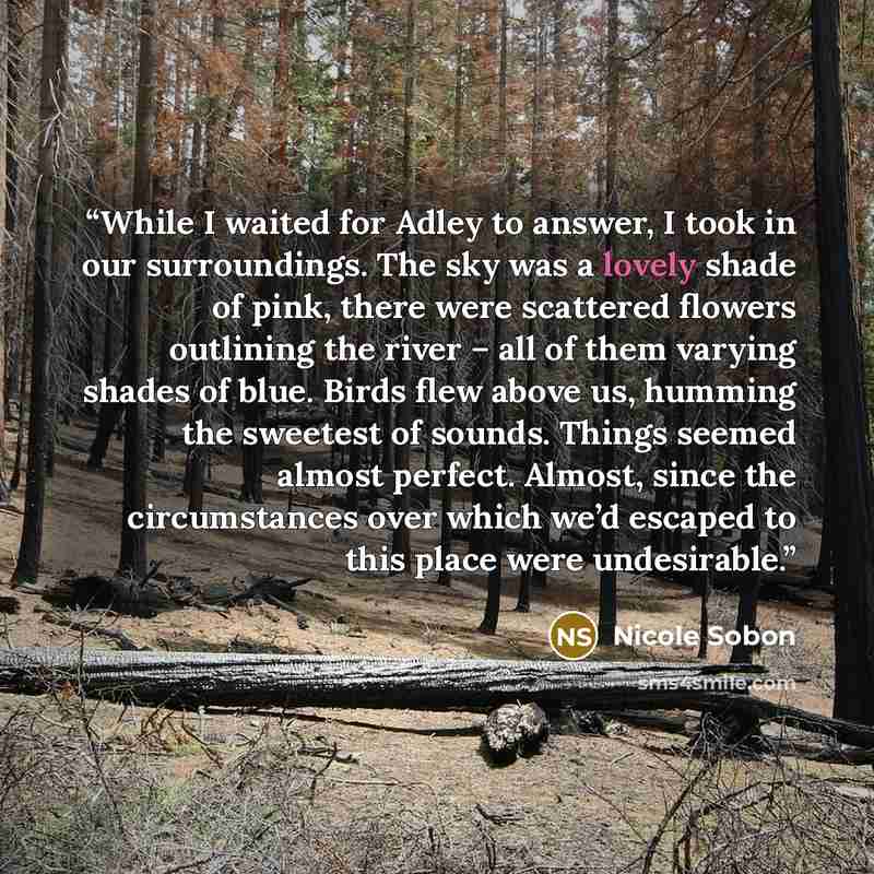 “While I waited for Adley to answer, I took in our surroundings. The sky was a lovely shade of pink, there were scattered flowers outlining the river – all of them varying shades of blue. Birds flew above us, humming the sweetest of sounds. Things seemed almost perfect. Almost, since the…” quote by Nicole Sobon