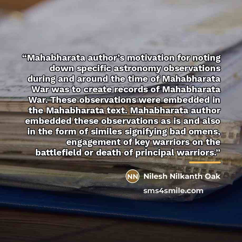 “Mahabharata author’s motivation for noting down specific astronomy observations during and around the time of Mahabharata War was to create records of Mahabharata War. These observations were embedded in the Mahabharata text. Mahabharata author embedded these observations as is and also in the…” quote by Nilesh Nilkanth Oak