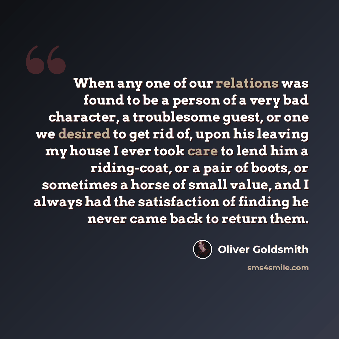 “When any one of our relations was found to be a person of a very bad character, a troublesome guest, or one we desired to get rid of, upon his leaving my house I ever took care to lend him a riding-coat, or a pair of boots, or sometimes a horse of small value, and I always had the satisfaction of…” quote by Oliver Goldsmith