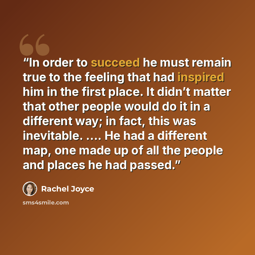 “In order to succeed he must remain true to the feeling that had inspired him in the first place. It didn’t matter that other people would do it in a different way; in fact, this was inevitable. …. He had a different map, one made up of all the people and places he had passed.” quote by Rachel Joyce