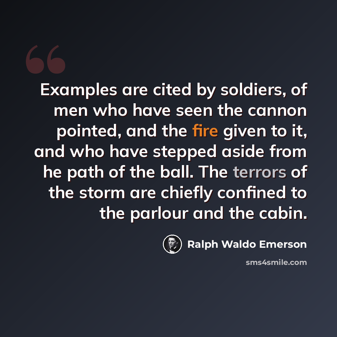 “Examples are cited by soldiers, of men who have seen the cannon pointed, and the fire given to it, and who have stepped aside from he path of the ball. The terrors of the storm are chiefly confined to the parlour and the cabin.” quote by Ralph Waldo Emerson