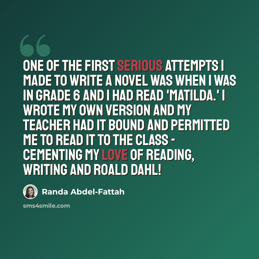 “One of the first serious attempts I made to write a novel was when I was in Grade 6 and I had read 'Matilda.' I wrote my own version and my teacher had it bound and permitted me to read it to the class - cementing my love of reading, writing and Roald Dahl!” quote by Randa Abdel-Fattah