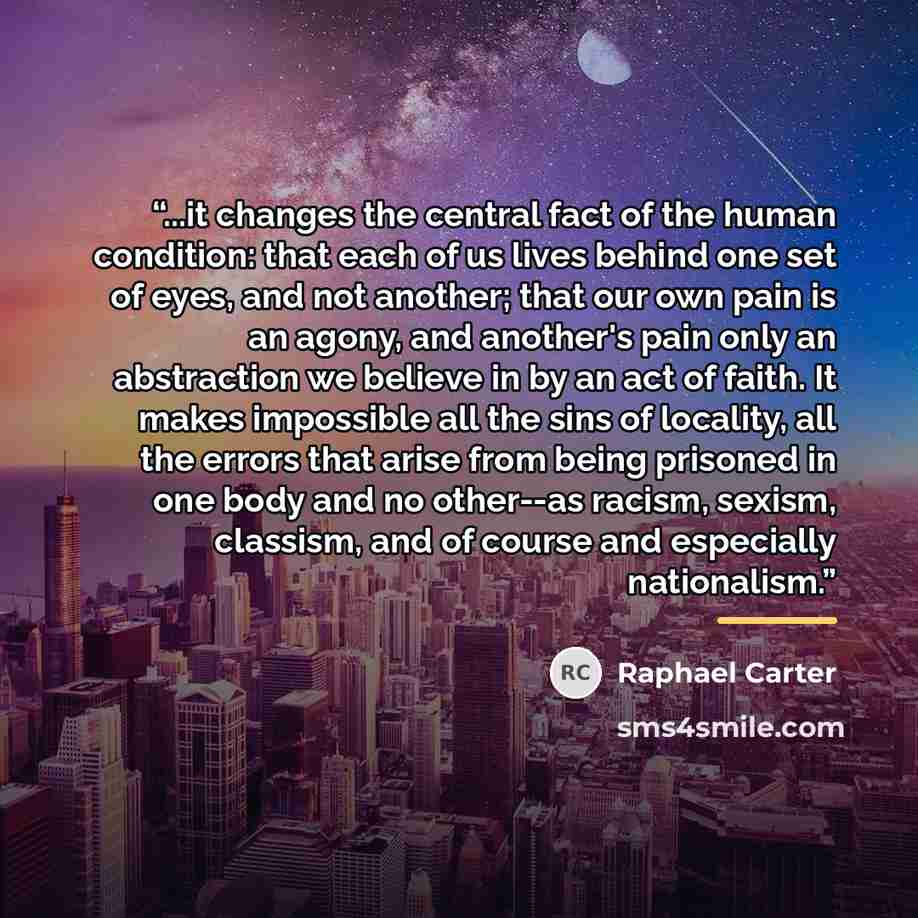 “...it changes the central fact of the human condition: that each of us lives behind one set of eyes, and not another; that our own pain is an agony, and another's pain only an abstraction we believe in by an act of faith. It makes impossible all the sins of locality, all the errors that arise from…” quote by Raphael Carter