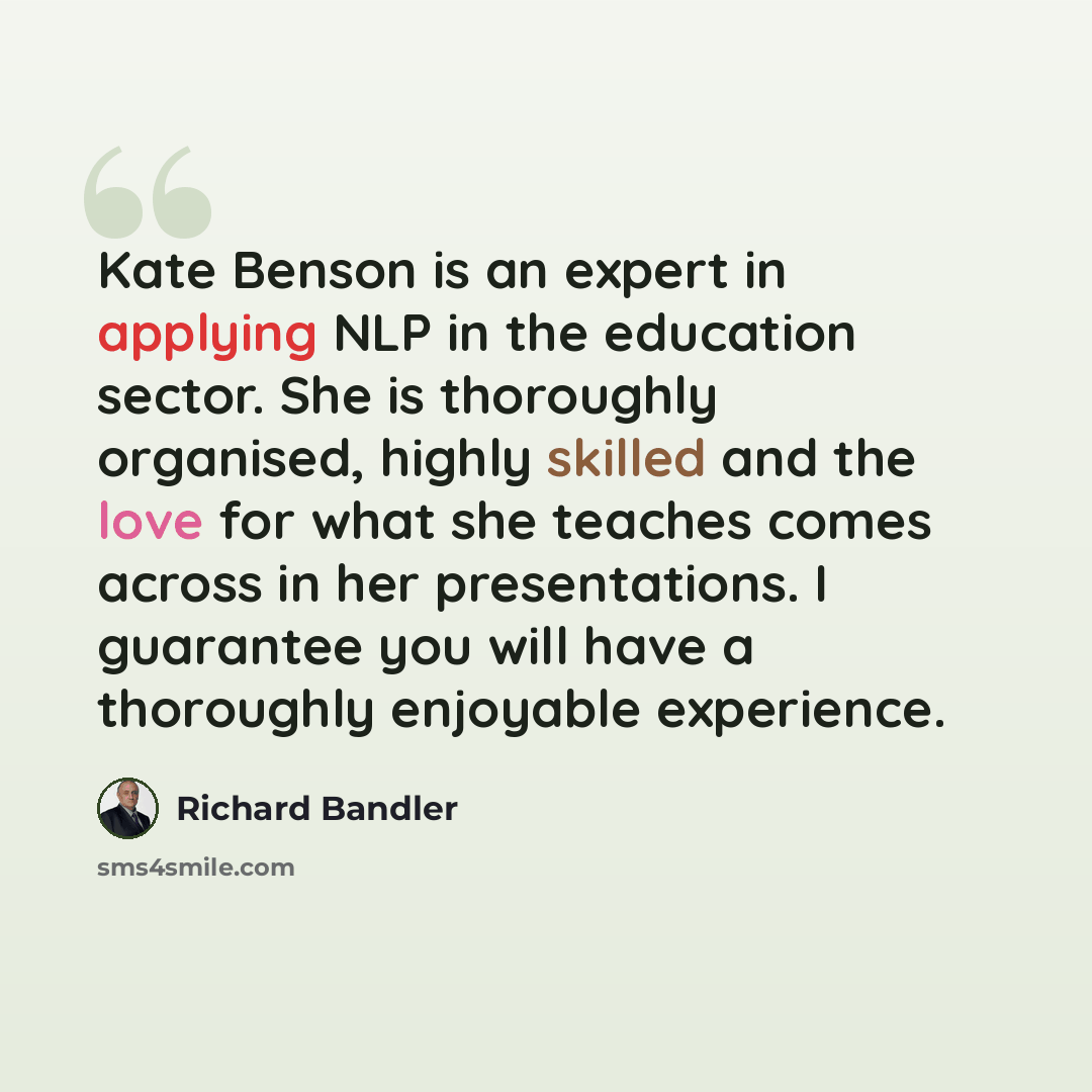 “Kate Benson is an expert in applying NLP in the education sector. She is thoroughly organised, highly skilled and the love for what she teaches comes across in her presentations. I guarantee you will have a thoroughly enjoyable experience.” quote by Richard Bandler