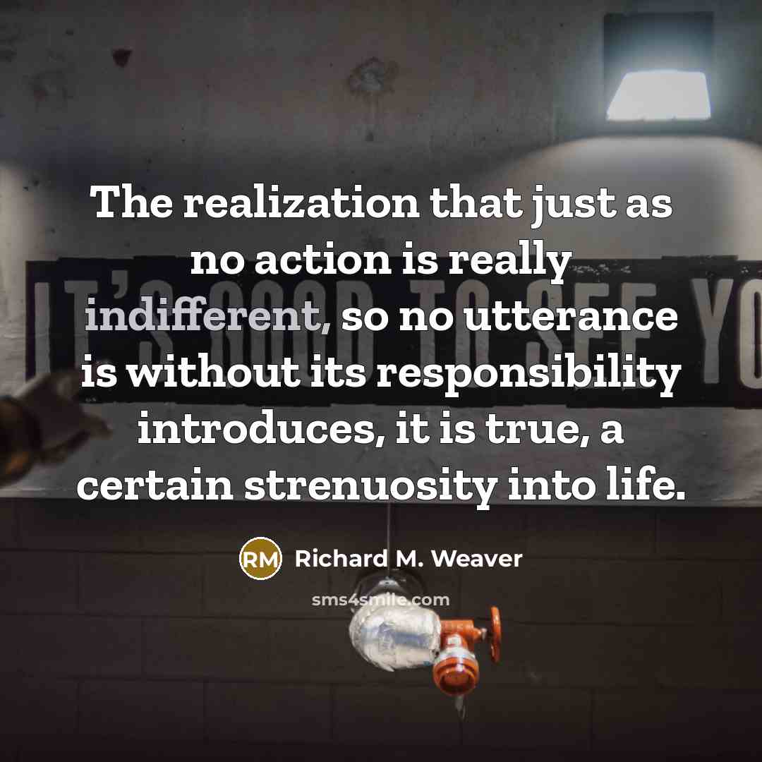 “The realization that just as no action is really indifferent, so no utterance is without its responsibility introduces, it is true, a certain strenuosity into life.” quote by Richard M. Weaver