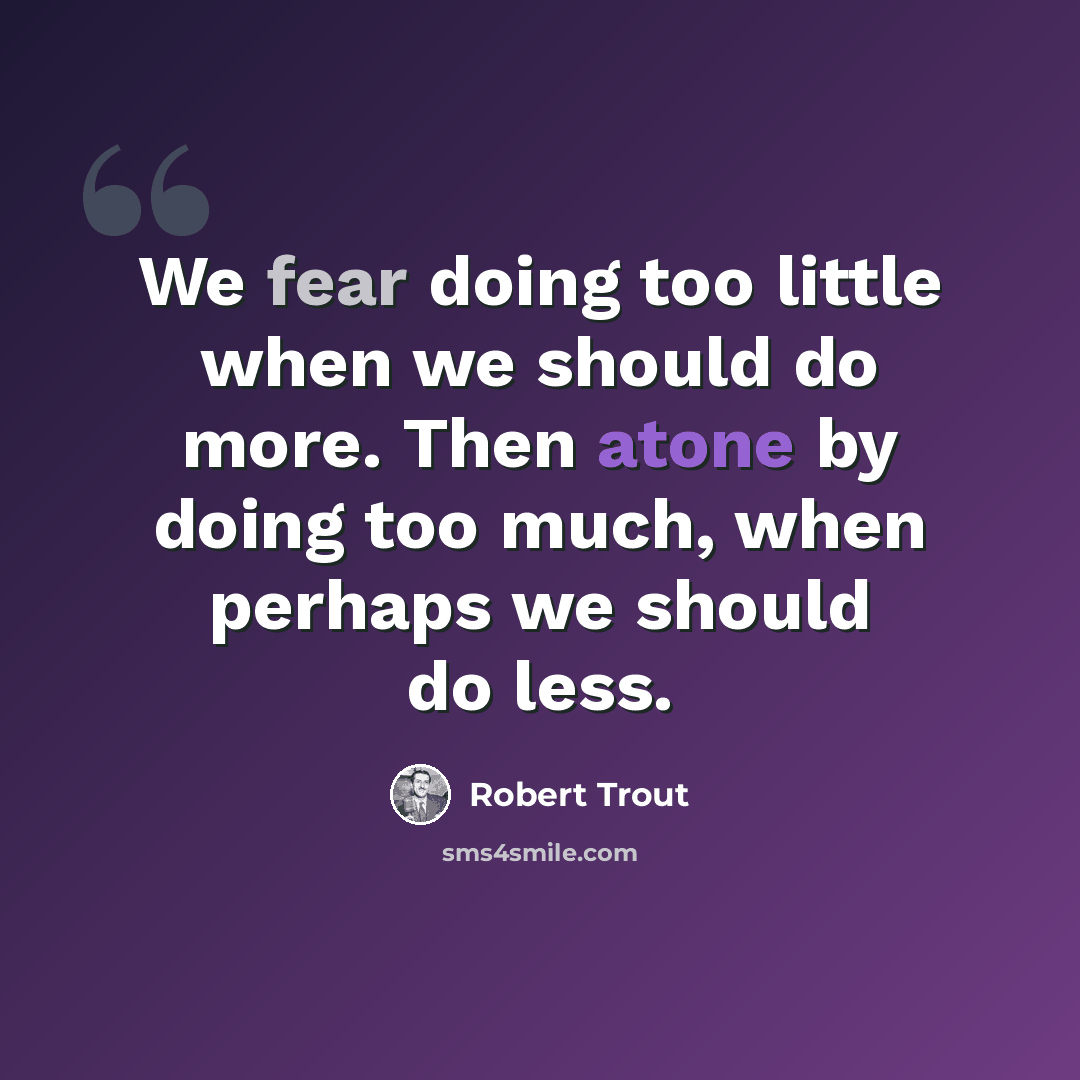 “We fear doing too little when we should do more. Then atone by doing too much, when perhaps we should do less.” quote by Robert Trout