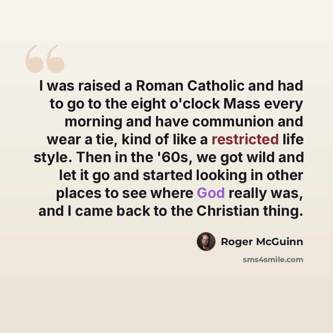 “I was raised a Roman Catholic and had to go to the eight o'clock Mass every morning and have communion and wear a tie, kind of like a restricted life style. Then in the '60s, we got wild and let it go and started looking in other places to see where God really was, and I came back to the Christian…” quote by Roger McGuinn
