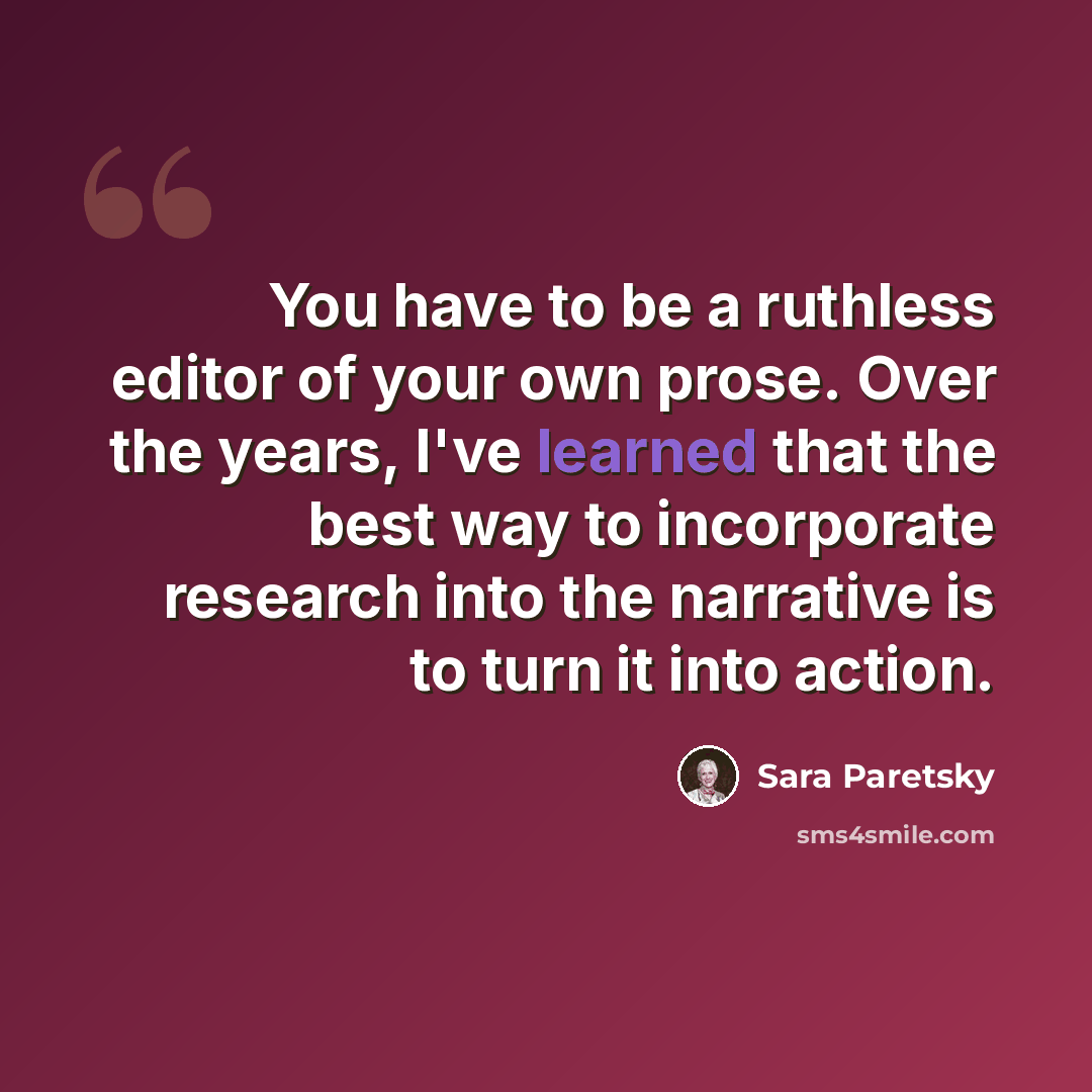 “You have to be a ruthless editor of your own prose. Over the years, I've learned that the best way to incorporate research into the narrative is to turn it into action.” quote by Sara Paretsky
