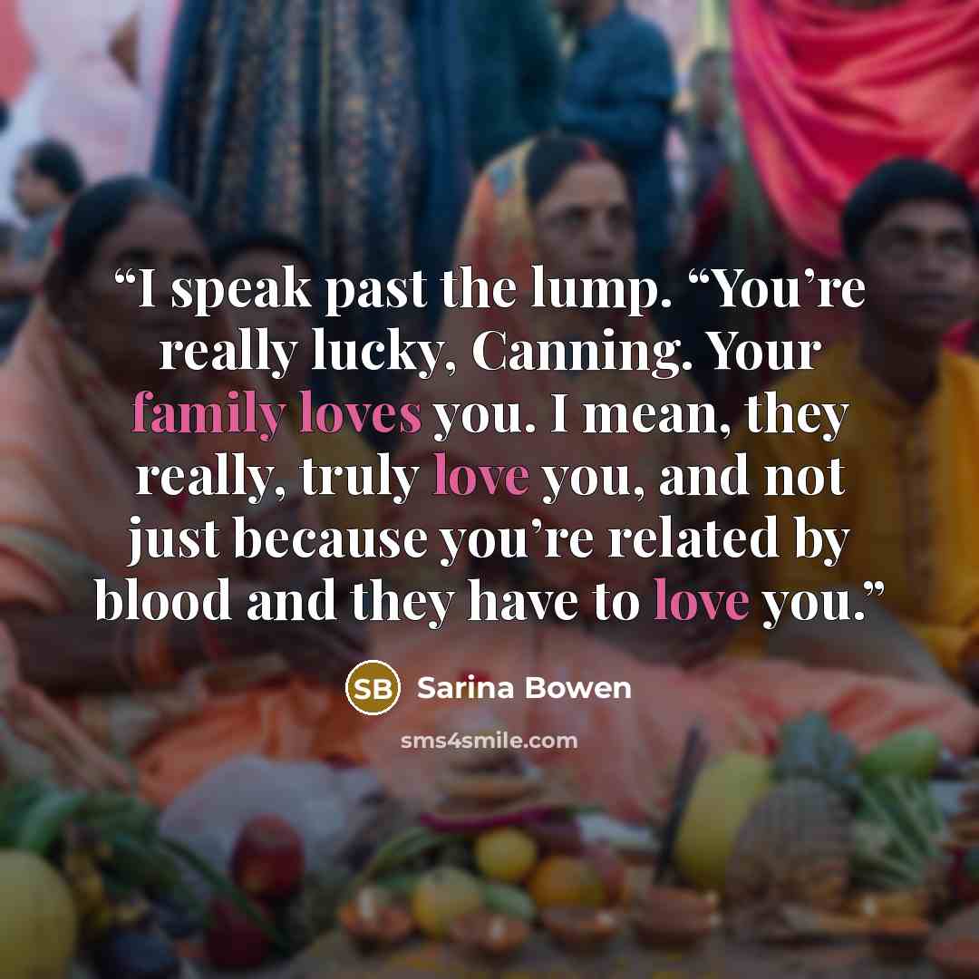 “I speak past the lump. “You’re really lucky, Canning. Your family loves you. I mean, they really, truly love you, and not just because you’re related by blood and they have to love you.” quote by Sarina Bowen