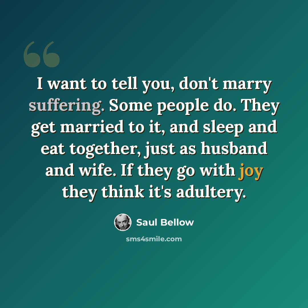 “I want to tell you, don't marry suffering. Some people do. They get married to it, and sleep and eat together, just as husband and wife. If they go with joy they think it's adultery.” quote by Saul Bellow