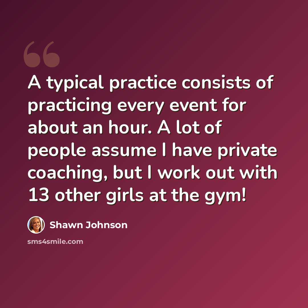 “A typical practice consists of practicing every event for about an hour. A lot of people assume I have private coaching, but I work out with 13 other girls at the gym!” quote by Shawn Johnson